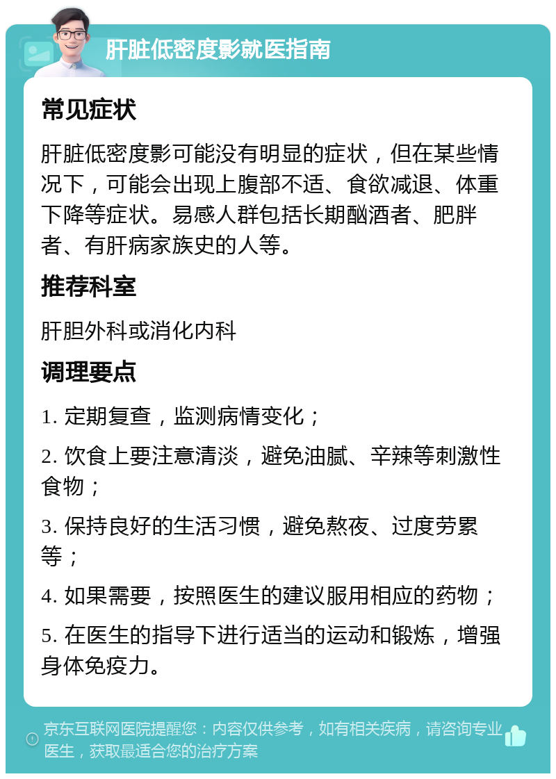 肝脏低密度影就医指南 常见症状 肝脏低密度影可能没有明显的症状，但在某些情况下，可能会出现上腹部不适、食欲减退、体重下降等症状。易感人群包括长期酗酒者、肥胖者、有肝病家族史的人等。 推荐科室 肝胆外科或消化内科 调理要点 1. 定期复查，监测病情变化； 2. 饮食上要注意清淡，避免油腻、辛辣等刺激性食物； 3. 保持良好的生活习惯，避免熬夜、过度劳累等； 4. 如果需要，按照医生的建议服用相应的药物； 5. 在医生的指导下进行适当的运动和锻炼，增强身体免疫力。