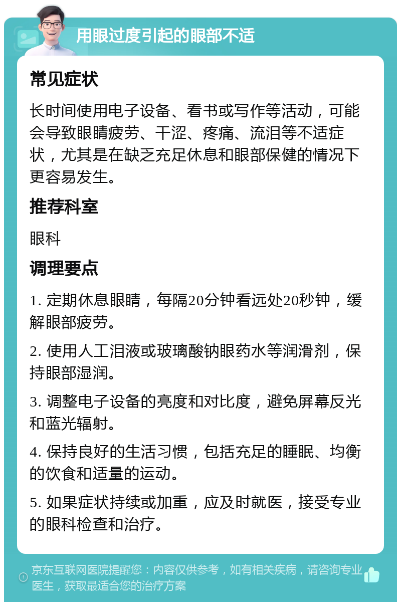 用眼过度引起的眼部不适 常见症状 长时间使用电子设备、看书或写作等活动，可能会导致眼睛疲劳、干涩、疼痛、流泪等不适症状，尤其是在缺乏充足休息和眼部保健的情况下更容易发生。 推荐科室 眼科 调理要点 1. 定期休息眼睛，每隔20分钟看远处20秒钟，缓解眼部疲劳。 2. 使用人工泪液或玻璃酸钠眼药水等润滑剂，保持眼部湿润。 3. 调整电子设备的亮度和对比度，避免屏幕反光和蓝光辐射。 4. 保持良好的生活习惯，包括充足的睡眠、均衡的饮食和适量的运动。 5. 如果症状持续或加重，应及时就医，接受专业的眼科检查和治疗。