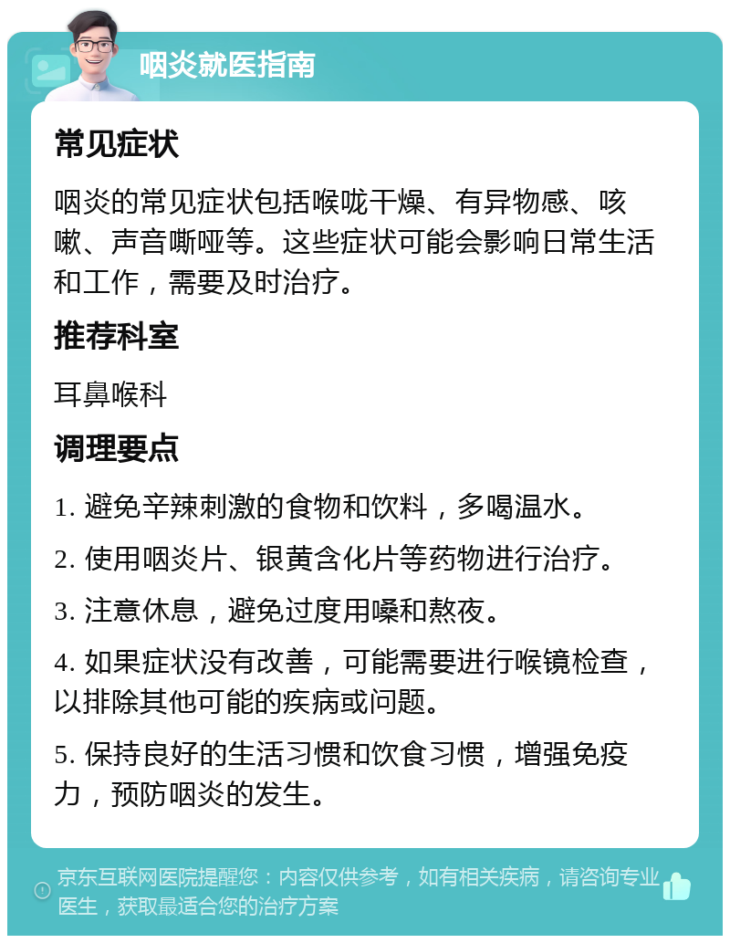 咽炎就医指南 常见症状 咽炎的常见症状包括喉咙干燥、有异物感、咳嗽、声音嘶哑等。这些症状可能会影响日常生活和工作，需要及时治疗。 推荐科室 耳鼻喉科 调理要点 1. 避免辛辣刺激的食物和饮料，多喝温水。 2. 使用咽炎片、银黄含化片等药物进行治疗。 3. 注意休息，避免过度用嗓和熬夜。 4. 如果症状没有改善，可能需要进行喉镜检查，以排除其他可能的疾病或问题。 5. 保持良好的生活习惯和饮食习惯，增强免疫力，预防咽炎的发生。