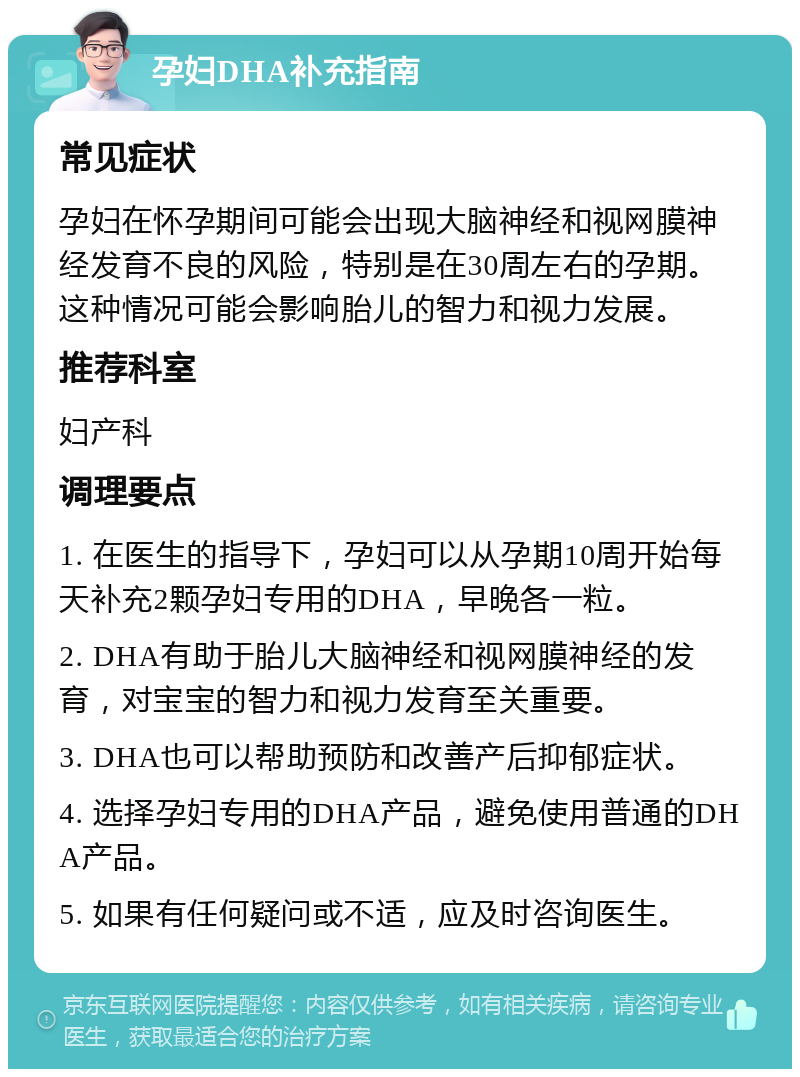 孕妇DHA补充指南 常见症状 孕妇在怀孕期间可能会出现大脑神经和视网膜神经发育不良的风险，特别是在30周左右的孕期。这种情况可能会影响胎儿的智力和视力发展。 推荐科室 妇产科 调理要点 1. 在医生的指导下，孕妇可以从孕期10周开始每天补充2颗孕妇专用的DHA，早晚各一粒。 2. DHA有助于胎儿大脑神经和视网膜神经的发育，对宝宝的智力和视力发育至关重要。 3. DHA也可以帮助预防和改善产后抑郁症状。 4. 选择孕妇专用的DHA产品，避免使用普通的DHA产品。 5. 如果有任何疑问或不适，应及时咨询医生。