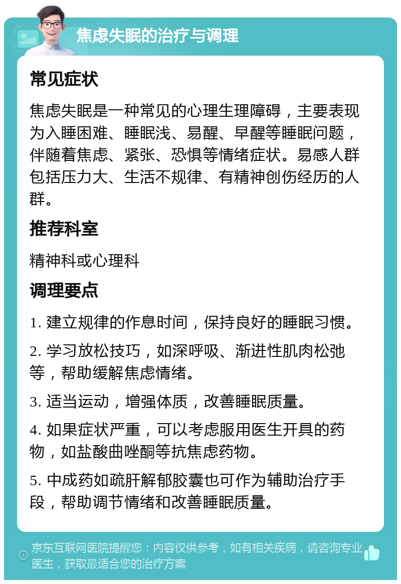 焦虑失眠的治疗与调理 常见症状 焦虑失眠是一种常见的心理生理障碍，主要表现为入睡困难、睡眠浅、易醒、早醒等睡眠问题，伴随着焦虑、紧张、恐惧等情绪症状。易感人群包括压力大、生活不规律、有精神创伤经历的人群。 推荐科室 精神科或心理科 调理要点 1. 建立规律的作息时间，保持良好的睡眠习惯。 2. 学习放松技巧，如深呼吸、渐进性肌肉松弛等，帮助缓解焦虑情绪。 3. 适当运动，增强体质，改善睡眠质量。 4. 如果症状严重，可以考虑服用医生开具的药物，如盐酸曲唑酮等抗焦虑药物。 5. 中成药如疏肝解郁胶囊也可作为辅助治疗手段，帮助调节情绪和改善睡眠质量。