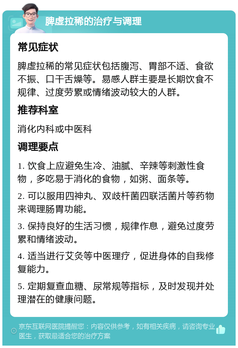 脾虚拉稀的治疗与调理 常见症状 脾虚拉稀的常见症状包括腹泻、胃部不适、食欲不振、口干舌燥等。易感人群主要是长期饮食不规律、过度劳累或情绪波动较大的人群。 推荐科室 消化内科或中医科 调理要点 1. 饮食上应避免生冷、油腻、辛辣等刺激性食物，多吃易于消化的食物，如粥、面条等。 2. 可以服用四神丸、双歧杆菌四联活菌片等药物来调理肠胃功能。 3. 保持良好的生活习惯，规律作息，避免过度劳累和情绪波动。 4. 适当进行艾灸等中医理疗，促进身体的自我修复能力。 5. 定期复查血糖、尿常规等指标，及时发现并处理潜在的健康问题。