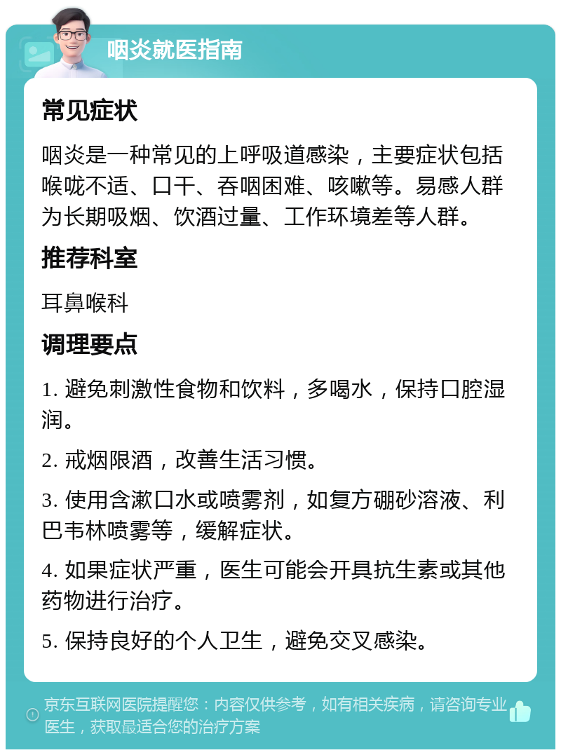 咽炎就医指南 常见症状 咽炎是一种常见的上呼吸道感染，主要症状包括喉咙不适、口干、吞咽困难、咳嗽等。易感人群为长期吸烟、饮酒过量、工作环境差等人群。 推荐科室 耳鼻喉科 调理要点 1. 避免刺激性食物和饮料，多喝水，保持口腔湿润。 2. 戒烟限酒，改善生活习惯。 3. 使用含漱口水或喷雾剂，如复方硼砂溶液、利巴韦林喷雾等，缓解症状。 4. 如果症状严重，医生可能会开具抗生素或其他药物进行治疗。 5. 保持良好的个人卫生，避免交叉感染。