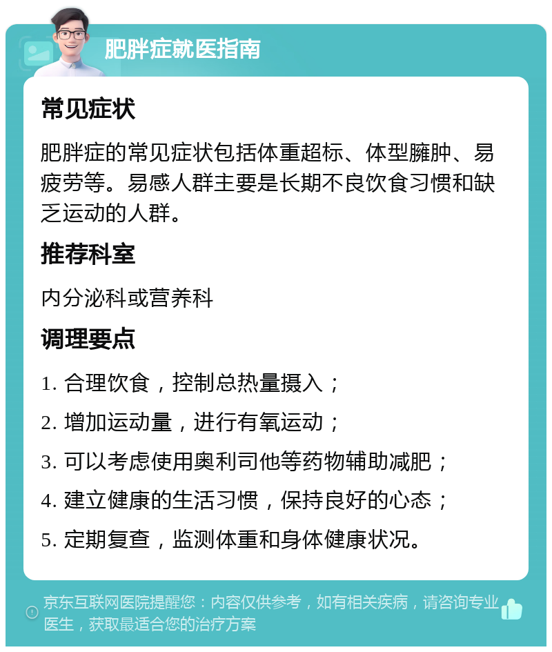 肥胖症就医指南 常见症状 肥胖症的常见症状包括体重超标、体型臃肿、易疲劳等。易感人群主要是长期不良饮食习惯和缺乏运动的人群。 推荐科室 内分泌科或营养科 调理要点 1. 合理饮食，控制总热量摄入； 2. 增加运动量，进行有氧运动； 3. 可以考虑使用奥利司他等药物辅助减肥； 4. 建立健康的生活习惯，保持良好的心态； 5. 定期复查，监测体重和身体健康状况。