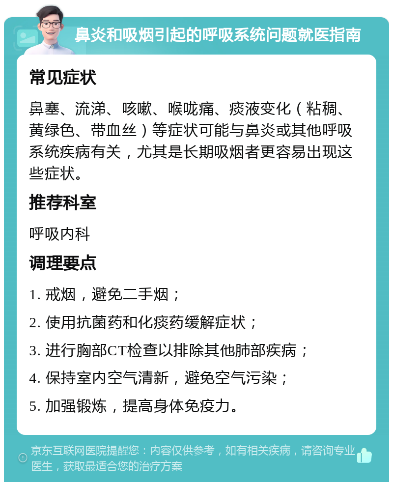 鼻炎和吸烟引起的呼吸系统问题就医指南 常见症状 鼻塞、流涕、咳嗽、喉咙痛、痰液变化（粘稠、黄绿色、带血丝）等症状可能与鼻炎或其他呼吸系统疾病有关，尤其是长期吸烟者更容易出现这些症状。 推荐科室 呼吸内科 调理要点 1. 戒烟，避免二手烟； 2. 使用抗菌药和化痰药缓解症状； 3. 进行胸部CT检查以排除其他肺部疾病； 4. 保持室内空气清新，避免空气污染； 5. 加强锻炼，提高身体免疫力。