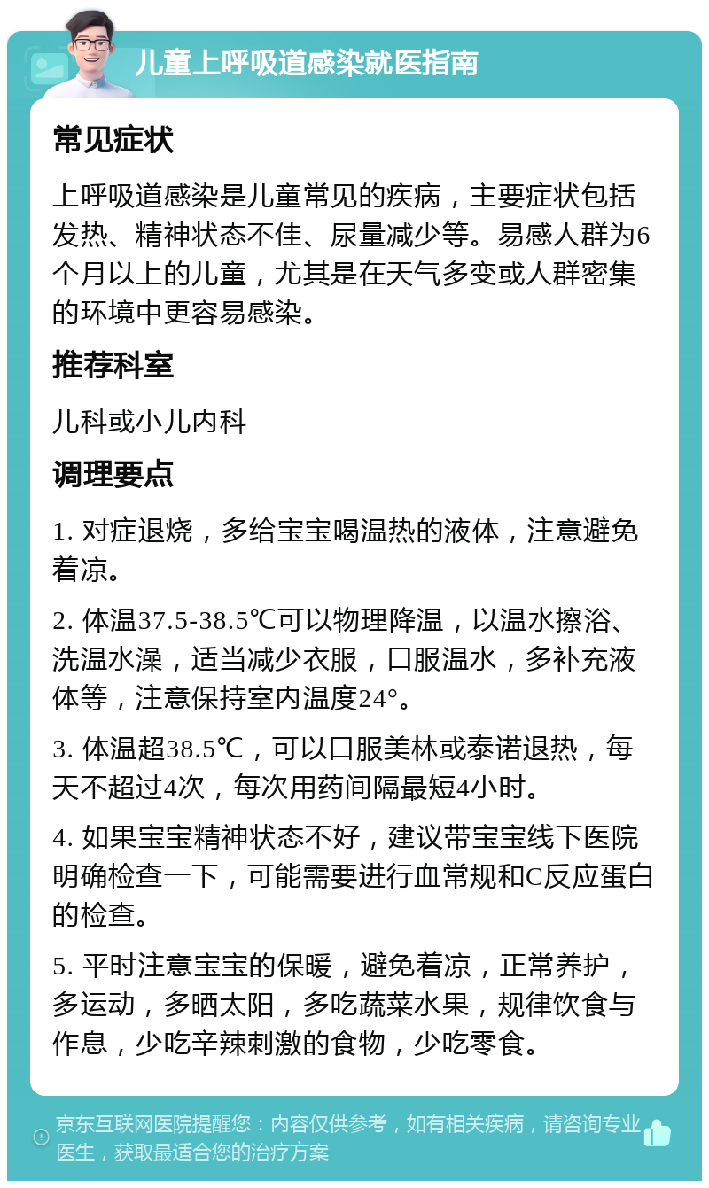 儿童上呼吸道感染就医指南 常见症状 上呼吸道感染是儿童常见的疾病，主要症状包括发热、精神状态不佳、尿量减少等。易感人群为6个月以上的儿童，尤其是在天气多变或人群密集的环境中更容易感染。 推荐科室 儿科或小儿内科 调理要点 1. 对症退烧，多给宝宝喝温热的液体，注意避免着凉。 2. 体温37.5-38.5℃可以物理降温，以温水擦浴、洗温水澡，适当减少衣服，口服温水，多补充液体等，注意保持室内温度24°。 3. 体温超38.5℃，可以口服美林或泰诺退热，每天不超过4次，每次用药间隔最短4小时。 4. 如果宝宝精神状态不好，建议带宝宝线下医院明确检查一下，可能需要进行血常规和C反应蛋白的检查。 5. 平时注意宝宝的保暖，避免着凉，正常养护，多运动，多晒太阳，多吃蔬菜水果，规律饮食与作息，少吃辛辣刺激的食物，少吃零食。