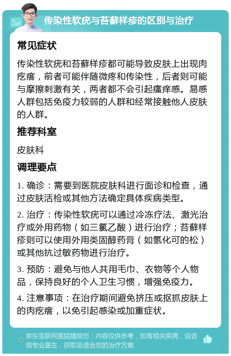 传染性软疣与苔藓样疹的区别与治疗 常见症状 传染性软疣和苔藓样疹都可能导致皮肤上出现肉疙瘩，前者可能伴随微疼和传染性，后者则可能与摩擦刺激有关，两者都不会引起瘙痒感。易感人群包括免疫力较弱的人群和经常接触他人皮肤的人群。 推荐科室 皮肤科 调理要点 1. 确诊：需要到医院皮肤科进行面诊和检查，通过皮肤活检或其他方法确定具体疾病类型。 2. 治疗：传染性软疣可以通过冷冻疗法、激光治疗或外用药物（如三氯乙酸）进行治疗；苔藓样疹则可以使用外用类固醇药膏（如氢化可的松）或其他抗过敏药物进行治疗。 3. 预防：避免与他人共用毛巾、衣物等个人物品，保持良好的个人卫生习惯，增强免疫力。 4. 注意事项：在治疗期间避免挤压或抠抓皮肤上的肉疙瘩，以免引起感染或加重症状。