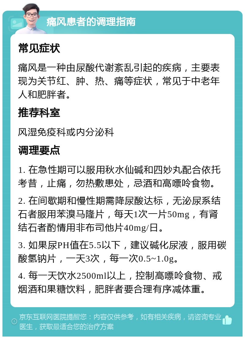 痛风患者的调理指南 常见症状 痛风是一种由尿酸代谢紊乱引起的疾病，主要表现为关节红、肿、热、痛等症状，常见于中老年人和肥胖者。 推荐科室 风湿免疫科或内分泌科 调理要点 1. 在急性期可以服用秋水仙碱和四妙丸配合依托考昔，止痛，勿热敷患处，忌酒和高嘌呤食物。 2. 在间歇期和慢性期需降尿酸达标，无泌尿系结石者服用苯溴马隆片，每天1次一片50mg，有肾结石者酌情用非布司他片40mg/日。 3. 如果尿PH值在5.5以下，建议碱化尿液，服用碳酸氢钠片，一天3次，每一次0.5~1.0g。 4. 每一天饮水2500ml以上，控制高嘌呤食物、戒烟酒和果糖饮料，肥胖者要合理有序减体重。