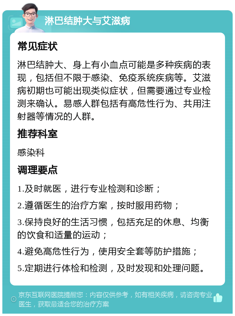 淋巴结肿大与艾滋病 常见症状 淋巴结肿大、身上有小血点可能是多种疾病的表现，包括但不限于感染、免疫系统疾病等。艾滋病初期也可能出现类似症状，但需要通过专业检测来确认。易感人群包括有高危性行为、共用注射器等情况的人群。 推荐科室 感染科 调理要点 1.及时就医，进行专业检测和诊断； 2.遵循医生的治疗方案，按时服用药物； 3.保持良好的生活习惯，包括充足的休息、均衡的饮食和适量的运动； 4.避免高危性行为，使用安全套等防护措施； 5.定期进行体检和检测，及时发现和处理问题。