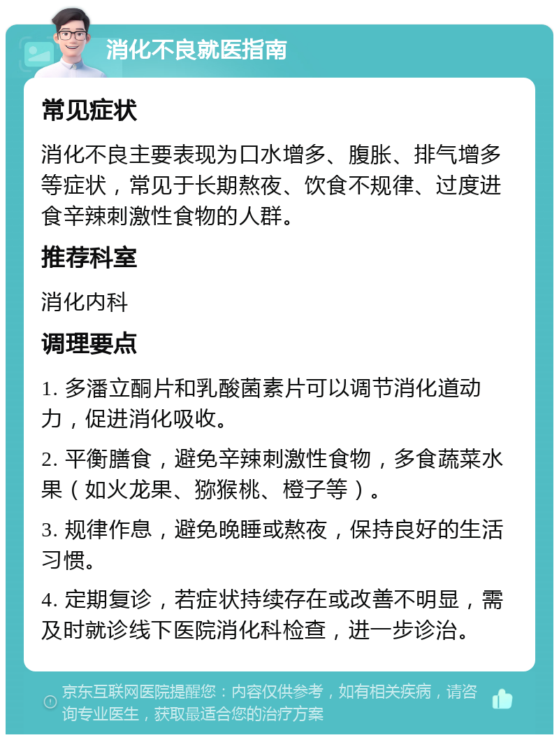 消化不良就医指南 常见症状 消化不良主要表现为口水增多、腹胀、排气增多等症状，常见于长期熬夜、饮食不规律、过度进食辛辣刺激性食物的人群。 推荐科室 消化内科 调理要点 1. 多潘立酮片和乳酸菌素片可以调节消化道动力，促进消化吸收。 2. 平衡膳食，避免辛辣刺激性食物，多食蔬菜水果（如火龙果、猕猴桃、橙子等）。 3. 规律作息，避免晚睡或熬夜，保持良好的生活习惯。 4. 定期复诊，若症状持续存在或改善不明显，需及时就诊线下医院消化科检查，进一步诊治。