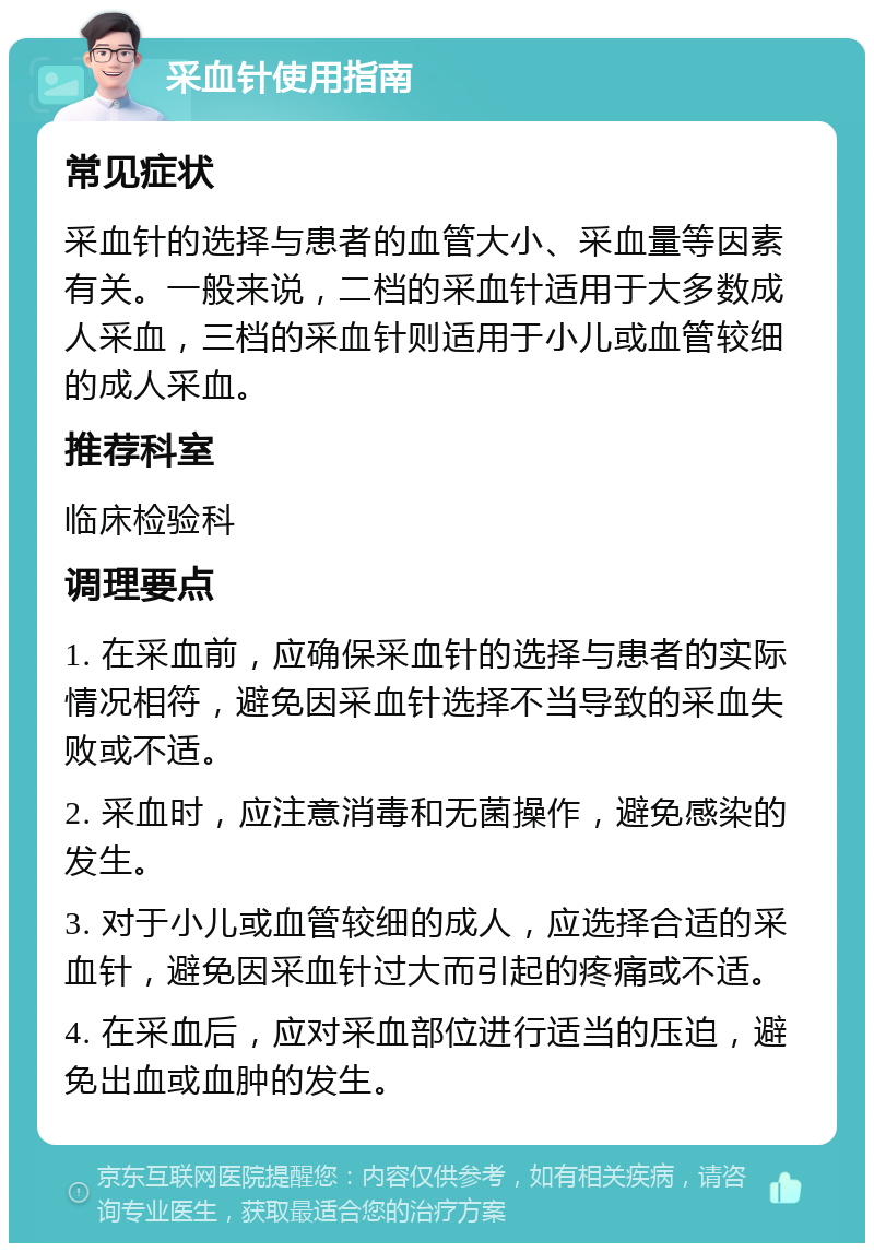 采血针使用指南 常见症状 采血针的选择与患者的血管大小、采血量等因素有关。一般来说，二档的采血针适用于大多数成人采血，三档的采血针则适用于小儿或血管较细的成人采血。 推荐科室 临床检验科 调理要点 1. 在采血前，应确保采血针的选择与患者的实际情况相符，避免因采血针选择不当导致的采血失败或不适。 2. 采血时，应注意消毒和无菌操作，避免感染的发生。 3. 对于小儿或血管较细的成人，应选择合适的采血针，避免因采血针过大而引起的疼痛或不适。 4. 在采血后，应对采血部位进行适当的压迫，避免出血或血肿的发生。