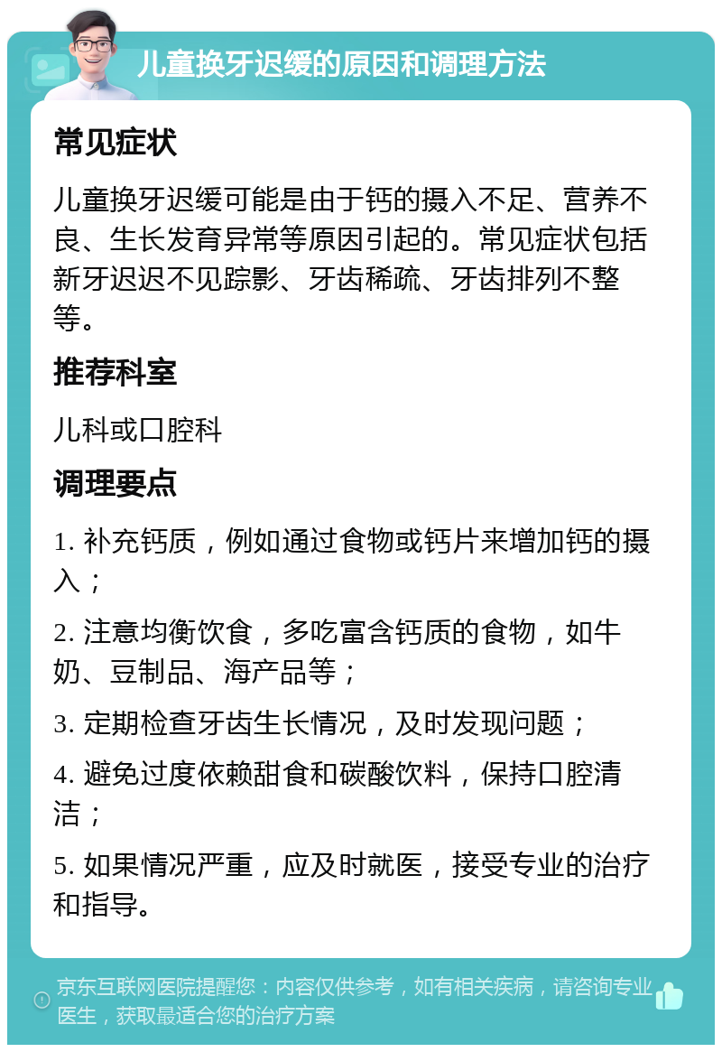 儿童换牙迟缓的原因和调理方法 常见症状 儿童换牙迟缓可能是由于钙的摄入不足、营养不良、生长发育异常等原因引起的。常见症状包括新牙迟迟不见踪影、牙齿稀疏、牙齿排列不整等。 推荐科室 儿科或口腔科 调理要点 1. 补充钙质，例如通过食物或钙片来增加钙的摄入； 2. 注意均衡饮食，多吃富含钙质的食物，如牛奶、豆制品、海产品等； 3. 定期检查牙齿生长情况，及时发现问题； 4. 避免过度依赖甜食和碳酸饮料，保持口腔清洁； 5. 如果情况严重，应及时就医，接受专业的治疗和指导。