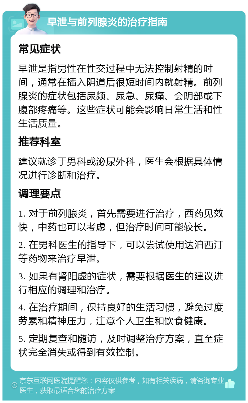 早泄与前列腺炎的治疗指南 常见症状 早泄是指男性在性交过程中无法控制射精的时间，通常在插入阴道后很短时间内就射精。前列腺炎的症状包括尿频、尿急、尿痛、会阴部或下腹部疼痛等。这些症状可能会影响日常生活和性生活质量。 推荐科室 建议就诊于男科或泌尿外科，医生会根据具体情况进行诊断和治疗。 调理要点 1. 对于前列腺炎，首先需要进行治疗，西药见效快，中药也可以考虑，但治疗时间可能较长。 2. 在男科医生的指导下，可以尝试使用达泊西汀等药物来治疗早泄。 3. 如果有肾阳虚的症状，需要根据医生的建议进行相应的调理和治疗。 4. 在治疗期间，保持良好的生活习惯，避免过度劳累和精神压力，注意个人卫生和饮食健康。 5. 定期复查和随访，及时调整治疗方案，直至症状完全消失或得到有效控制。