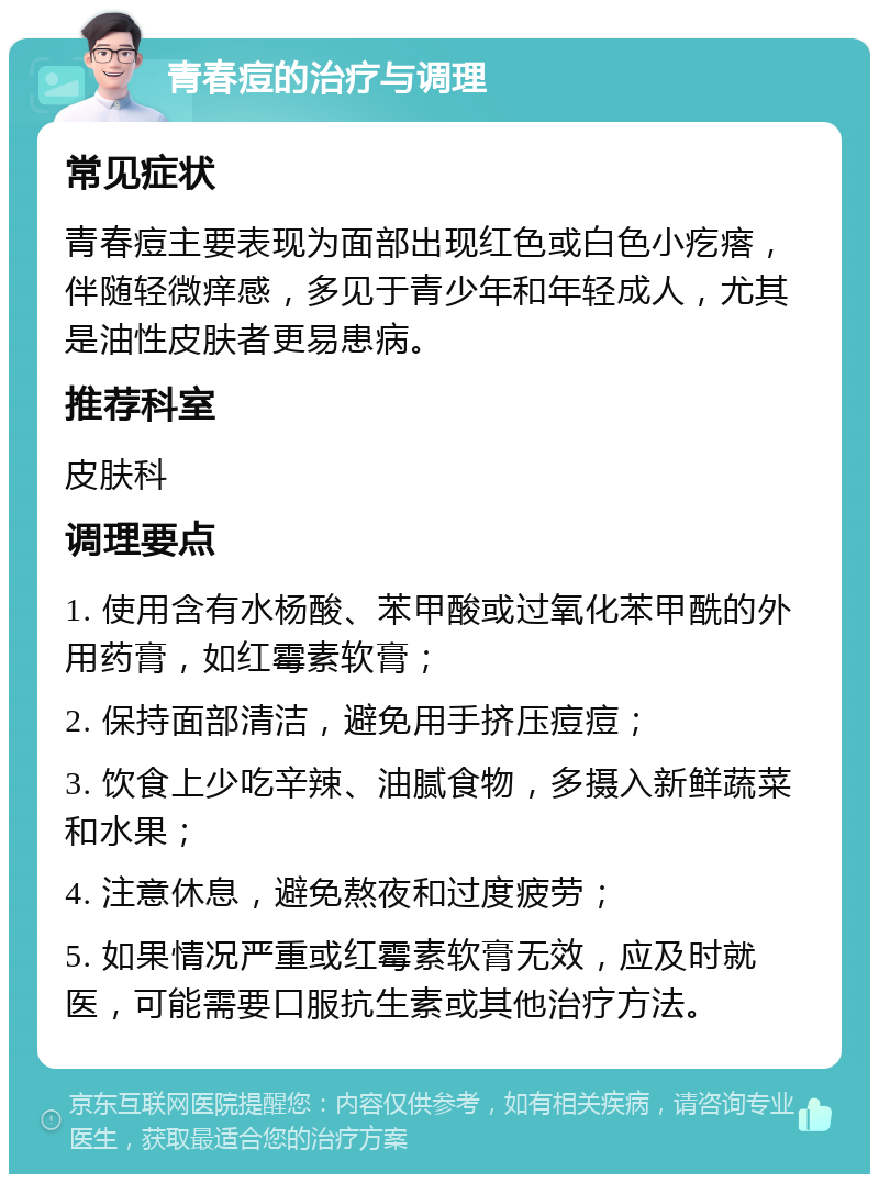 青春痘的治疗与调理 常见症状 青春痘主要表现为面部出现红色或白色小疙瘩，伴随轻微痒感，多见于青少年和年轻成人，尤其是油性皮肤者更易患病。 推荐科室 皮肤科 调理要点 1. 使用含有水杨酸、苯甲酸或过氧化苯甲酰的外用药膏，如红霉素软膏； 2. 保持面部清洁，避免用手挤压痘痘； 3. 饮食上少吃辛辣、油腻食物，多摄入新鲜蔬菜和水果； 4. 注意休息，避免熬夜和过度疲劳； 5. 如果情况严重或红霉素软膏无效，应及时就医，可能需要口服抗生素或其他治疗方法。