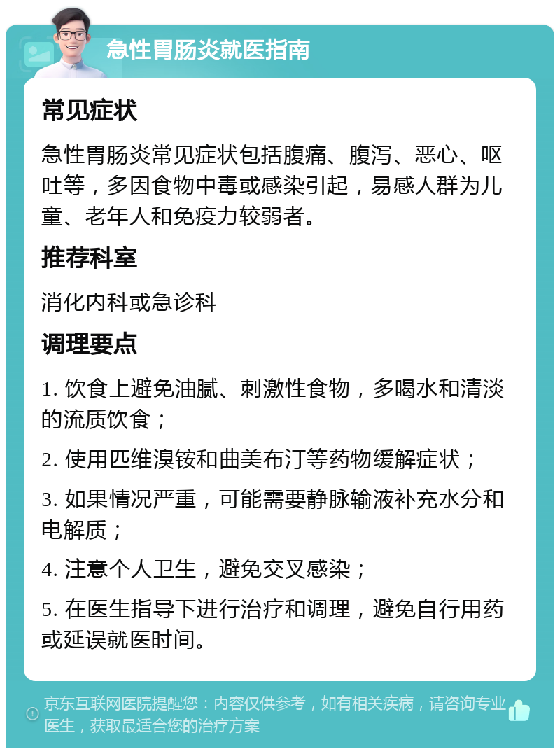 急性胃肠炎就医指南 常见症状 急性胃肠炎常见症状包括腹痛、腹泻、恶心、呕吐等，多因食物中毒或感染引起，易感人群为儿童、老年人和免疫力较弱者。 推荐科室 消化内科或急诊科 调理要点 1. 饮食上避免油腻、刺激性食物，多喝水和清淡的流质饮食； 2. 使用匹维溴铵和曲美布汀等药物缓解症状； 3. 如果情况严重，可能需要静脉输液补充水分和电解质； 4. 注意个人卫生，避免交叉感染； 5. 在医生指导下进行治疗和调理，避免自行用药或延误就医时间。