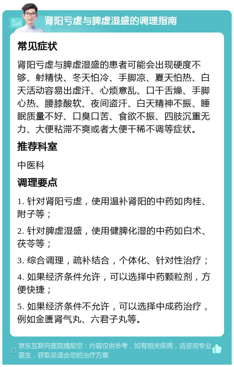 肾阳亏虚与脾虚湿盛的调理指南 常见症状 肾阳亏虚与脾虚湿盛的患者可能会出现硬度不够、射精快、冬天怕冷、手脚凉、夏天怕热、白天活动容易出虚汗、心烦意乱、口干舌燥、手脚心热、腰膝酸软、夜间盗汗、白天精神不振、睡眠质量不好、口臭口苦、食欲不振、四肢沉重无力、大便粘滞不爽或者大便干稀不调等症状。 推荐科室 中医科 调理要点 1. 针对肾阳亏虚，使用温补肾阳的中药如肉桂、附子等； 2. 针对脾虚湿盛，使用健脾化湿的中药如白术、茯苓等； 3. 综合调理，疏补结合，个体化、针对性治疗； 4. 如果经济条件允许，可以选择中药颗粒剂，方便快捷； 5. 如果经济条件不允许，可以选择中成药治疗，例如金匮肾气丸、六君子丸等。