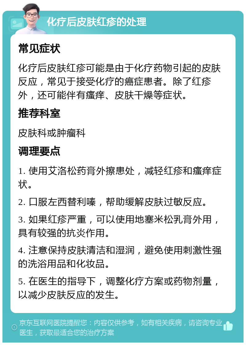 化疗后皮肤红疹的处理 常见症状 化疗后皮肤红疹可能是由于化疗药物引起的皮肤反应，常见于接受化疗的癌症患者。除了红疹外，还可能伴有瘙痒、皮肤干燥等症状。 推荐科室 皮肤科或肿瘤科 调理要点 1. 使用艾洛松药膏外擦患处，减轻红疹和瘙痒症状。 2. 口服左西替利嗪，帮助缓解皮肤过敏反应。 3. 如果红疹严重，可以使用地塞米松乳膏外用，具有较强的抗炎作用。 4. 注意保持皮肤清洁和湿润，避免使用刺激性强的洗浴用品和化妆品。 5. 在医生的指导下，调整化疗方案或药物剂量，以减少皮肤反应的发生。