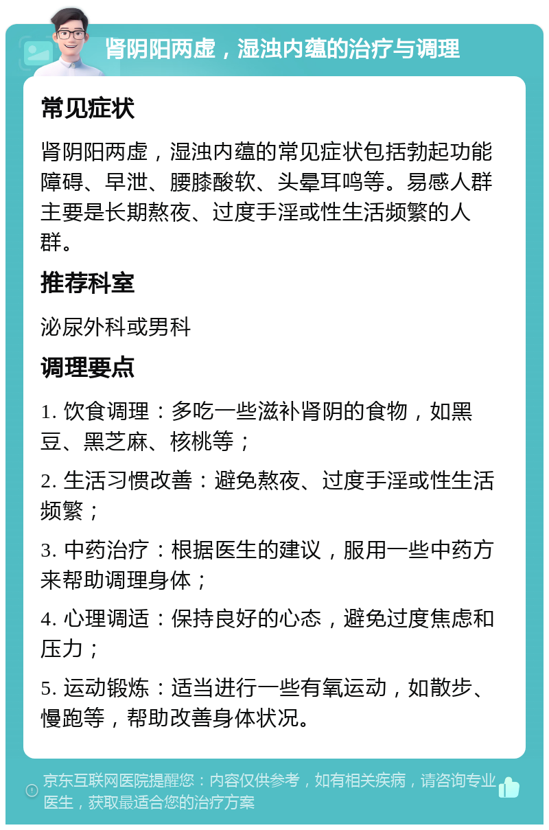 肾阴阳两虚，湿浊内蕴的治疗与调理 常见症状 肾阴阳两虚，湿浊内蕴的常见症状包括勃起功能障碍、早泄、腰膝酸软、头晕耳鸣等。易感人群主要是长期熬夜、过度手淫或性生活频繁的人群。 推荐科室 泌尿外科或男科 调理要点 1. 饮食调理：多吃一些滋补肾阴的食物，如黑豆、黑芝麻、核桃等； 2. 生活习惯改善：避免熬夜、过度手淫或性生活频繁； 3. 中药治疗：根据医生的建议，服用一些中药方来帮助调理身体； 4. 心理调适：保持良好的心态，避免过度焦虑和压力； 5. 运动锻炼：适当进行一些有氧运动，如散步、慢跑等，帮助改善身体状况。