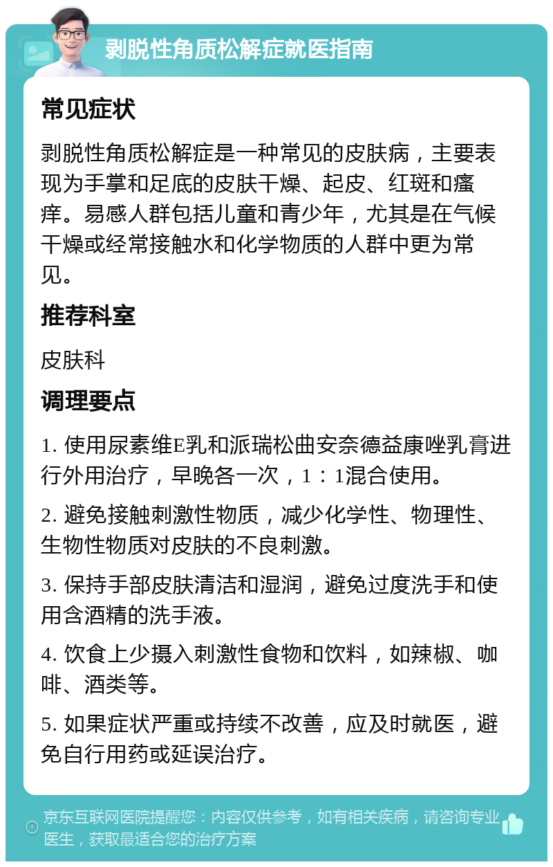 剥脱性角质松解症就医指南 常见症状 剥脱性角质松解症是一种常见的皮肤病，主要表现为手掌和足底的皮肤干燥、起皮、红斑和瘙痒。易感人群包括儿童和青少年，尤其是在气候干燥或经常接触水和化学物质的人群中更为常见。 推荐科室 皮肤科 调理要点 1. 使用尿素维E乳和派瑞松曲安奈德益康唑乳膏进行外用治疗，早晚各一次，1：1混合使用。 2. 避免接触刺激性物质，减少化学性、物理性、生物性物质对皮肤的不良刺激。 3. 保持手部皮肤清洁和湿润，避免过度洗手和使用含酒精的洗手液。 4. 饮食上少摄入刺激性食物和饮料，如辣椒、咖啡、酒类等。 5. 如果症状严重或持续不改善，应及时就医，避免自行用药或延误治疗。