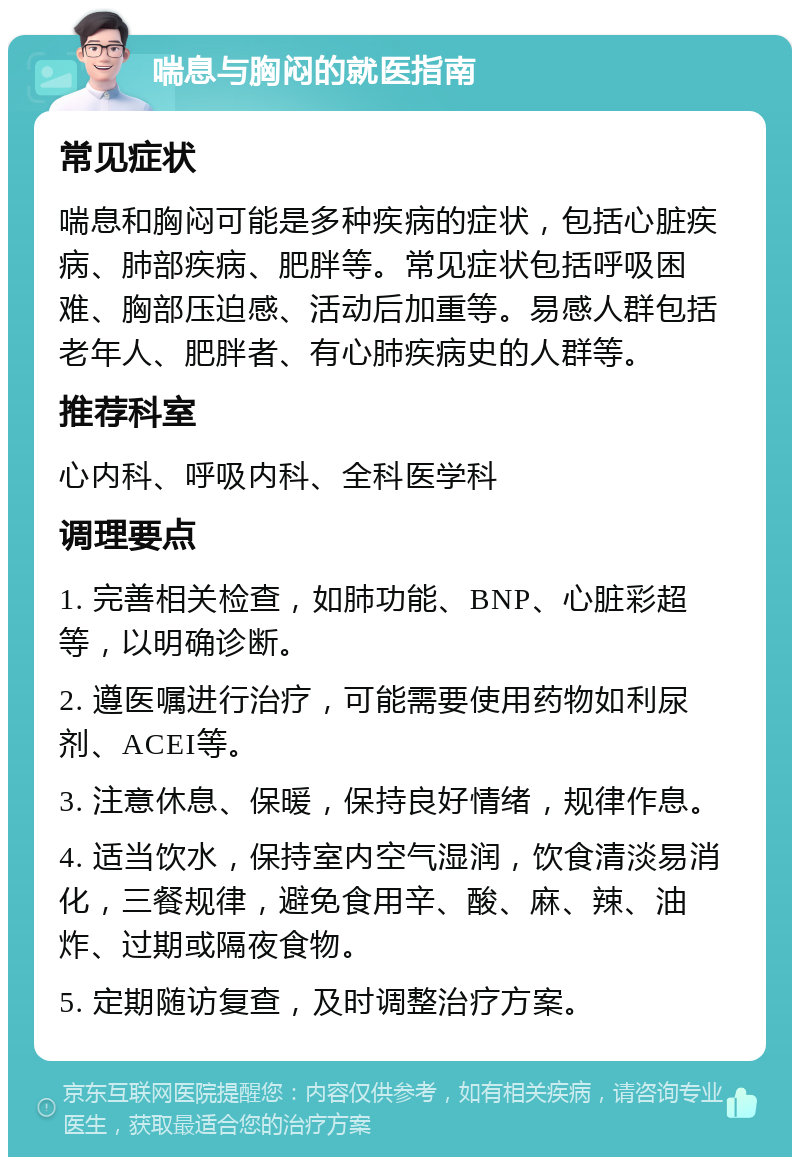 喘息与胸闷的就医指南 常见症状 喘息和胸闷可能是多种疾病的症状，包括心脏疾病、肺部疾病、肥胖等。常见症状包括呼吸困难、胸部压迫感、活动后加重等。易感人群包括老年人、肥胖者、有心肺疾病史的人群等。 推荐科室 心内科、呼吸内科、全科医学科 调理要点 1. 完善相关检查，如肺功能、BNP、心脏彩超等，以明确诊断。 2. 遵医嘱进行治疗，可能需要使用药物如利尿剂、ACEI等。 3. 注意休息、保暖，保持良好情绪，规律作息。 4. 适当饮水，保持室内空气湿润，饮食清淡易消化，三餐规律，避免食用辛、酸、麻、辣、油炸、过期或隔夜食物。 5. 定期随访复查，及时调整治疗方案。