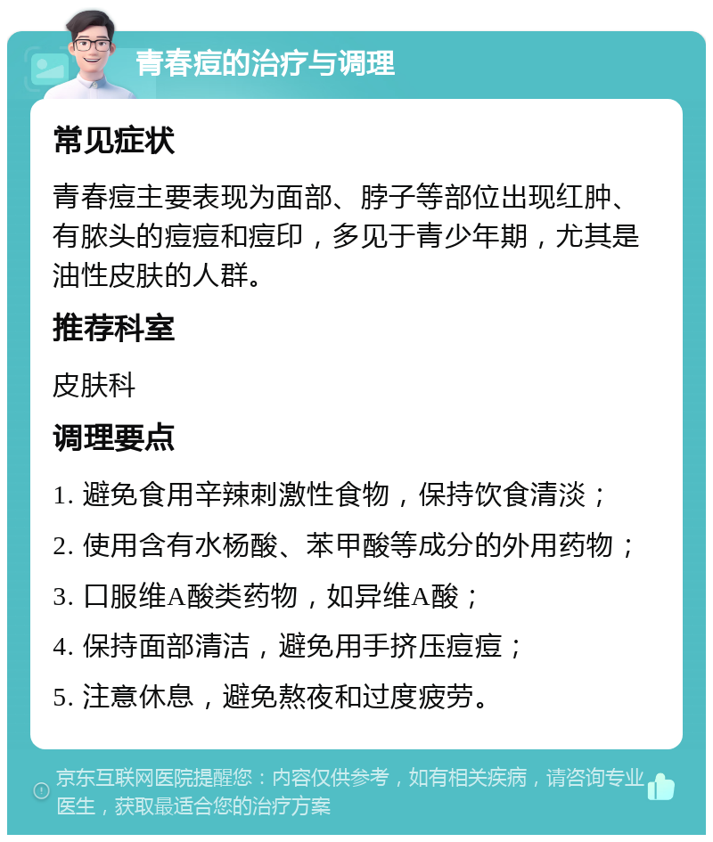 青春痘的治疗与调理 常见症状 青春痘主要表现为面部、脖子等部位出现红肿、有脓头的痘痘和痘印，多见于青少年期，尤其是油性皮肤的人群。 推荐科室 皮肤科 调理要点 1. 避免食用辛辣刺激性食物，保持饮食清淡； 2. 使用含有水杨酸、苯甲酸等成分的外用药物； 3. 口服维A酸类药物，如异维A酸； 4. 保持面部清洁，避免用手挤压痘痘； 5. 注意休息，避免熬夜和过度疲劳。