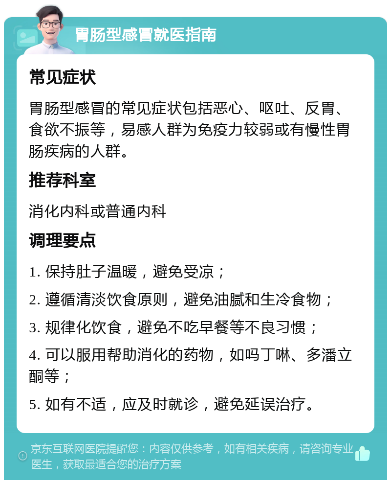 胃肠型感冒就医指南 常见症状 胃肠型感冒的常见症状包括恶心、呕吐、反胃、食欲不振等，易感人群为免疫力较弱或有慢性胃肠疾病的人群。 推荐科室 消化内科或普通内科 调理要点 1. 保持肚子温暖，避免受凉； 2. 遵循清淡饮食原则，避免油腻和生冷食物； 3. 规律化饮食，避免不吃早餐等不良习惯； 4. 可以服用帮助消化的药物，如吗丁啉、多潘立酮等； 5. 如有不适，应及时就诊，避免延误治疗。