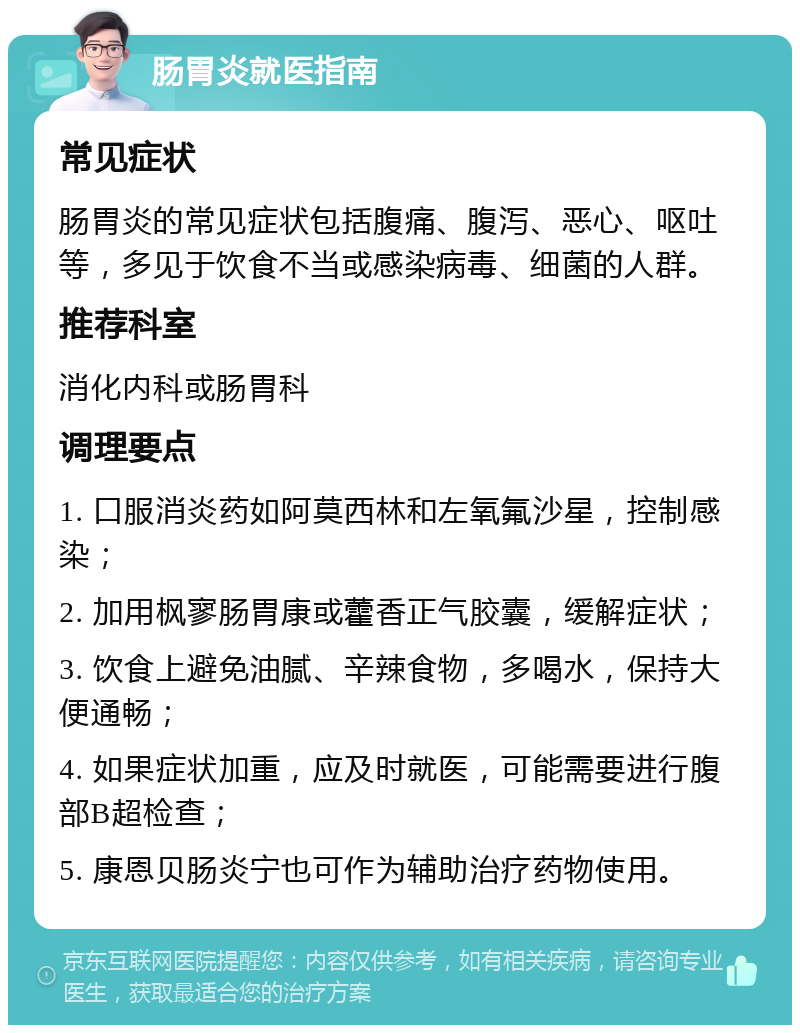 肠胃炎就医指南 常见症状 肠胃炎的常见症状包括腹痛、腹泻、恶心、呕吐等，多见于饮食不当或感染病毒、细菌的人群。 推荐科室 消化内科或肠胃科 调理要点 1. 口服消炎药如阿莫西林和左氧氟沙星，控制感染； 2. 加用枫寥肠胃康或藿香正气胶囊，缓解症状； 3. 饮食上避免油腻、辛辣食物，多喝水，保持大便通畅； 4. 如果症状加重，应及时就医，可能需要进行腹部B超检查； 5. 康恩贝肠炎宁也可作为辅助治疗药物使用。