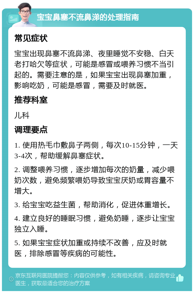 宝宝鼻塞不流鼻涕的处理指南 常见症状 宝宝出现鼻塞不流鼻涕、夜里睡觉不安稳、白天老打哈欠等症状，可能是感冒或喂养习惯不当引起的。需要注意的是，如果宝宝出现鼻塞加重，影响吃奶，可能是感冒，需要及时就医。 推荐科室 儿科 调理要点 1. 使用热毛巾敷鼻子两侧，每次10-15分钟，一天3-4次，帮助缓解鼻塞症状。 2. 调整喂养习惯，逐步增加每次的奶量，减少喂奶次数，避免频繁喂奶导致宝宝厌奶或胃容量不增大。 3. 给宝宝吃益生菌，帮助消化，促进体重增长。 4. 建立良好的睡眠习惯，避免奶睡，逐步让宝宝独立入睡。 5. 如果宝宝症状加重或持续不改善，应及时就医，排除感冒等疾病的可能性。