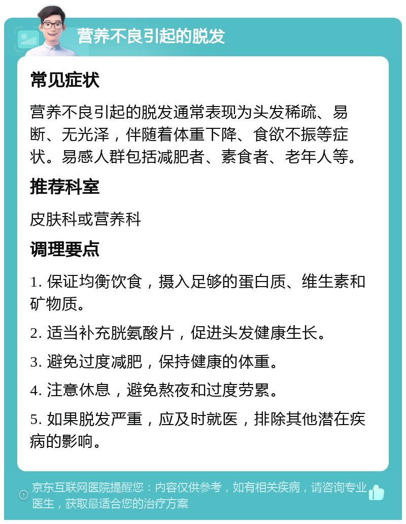 营养不良引起的脱发 常见症状 营养不良引起的脱发通常表现为头发稀疏、易断、无光泽，伴随着体重下降、食欲不振等症状。易感人群包括减肥者、素食者、老年人等。 推荐科室 皮肤科或营养科 调理要点 1. 保证均衡饮食，摄入足够的蛋白质、维生素和矿物质。 2. 适当补充胱氨酸片，促进头发健康生长。 3. 避免过度减肥，保持健康的体重。 4. 注意休息，避免熬夜和过度劳累。 5. 如果脱发严重，应及时就医，排除其他潜在疾病的影响。