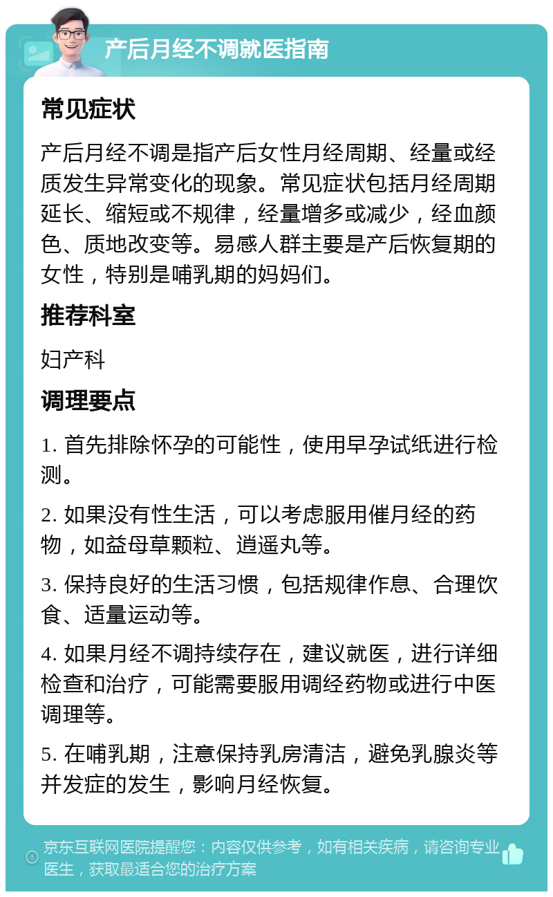 产后月经不调就医指南 常见症状 产后月经不调是指产后女性月经周期、经量或经质发生异常变化的现象。常见症状包括月经周期延长、缩短或不规律，经量增多或减少，经血颜色、质地改变等。易感人群主要是产后恢复期的女性，特别是哺乳期的妈妈们。 推荐科室 妇产科 调理要点 1. 首先排除怀孕的可能性，使用早孕试纸进行检测。 2. 如果没有性生活，可以考虑服用催月经的药物，如益母草颗粒、逍遥丸等。 3. 保持良好的生活习惯，包括规律作息、合理饮食、适量运动等。 4. 如果月经不调持续存在，建议就医，进行详细检查和治疗，可能需要服用调经药物或进行中医调理等。 5. 在哺乳期，注意保持乳房清洁，避免乳腺炎等并发症的发生，影响月经恢复。