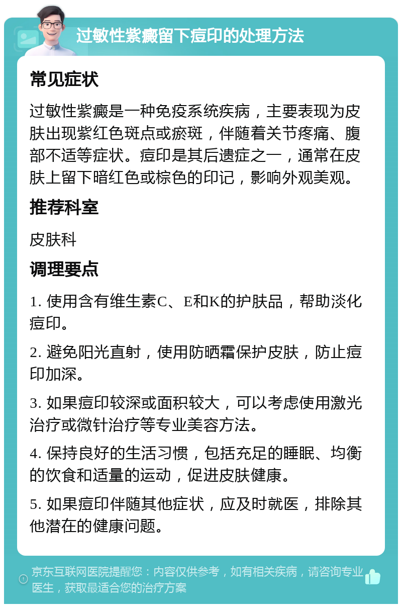 过敏性紫癜留下痘印的处理方法 常见症状 过敏性紫癜是一种免疫系统疾病，主要表现为皮肤出现紫红色斑点或瘀斑，伴随着关节疼痛、腹部不适等症状。痘印是其后遗症之一，通常在皮肤上留下暗红色或棕色的印记，影响外观美观。 推荐科室 皮肤科 调理要点 1. 使用含有维生素C、E和K的护肤品，帮助淡化痘印。 2. 避免阳光直射，使用防晒霜保护皮肤，防止痘印加深。 3. 如果痘印较深或面积较大，可以考虑使用激光治疗或微针治疗等专业美容方法。 4. 保持良好的生活习惯，包括充足的睡眠、均衡的饮食和适量的运动，促进皮肤健康。 5. 如果痘印伴随其他症状，应及时就医，排除其他潜在的健康问题。