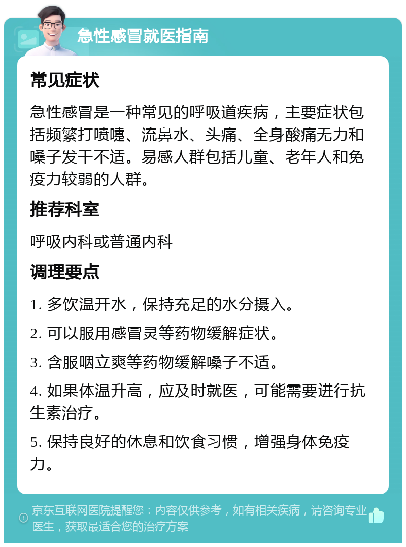 急性感冒就医指南 常见症状 急性感冒是一种常见的呼吸道疾病，主要症状包括频繁打喷嚏、流鼻水、头痛、全身酸痛无力和嗓子发干不适。易感人群包括儿童、老年人和免疫力较弱的人群。 推荐科室 呼吸内科或普通内科 调理要点 1. 多饮温开水，保持充足的水分摄入。 2. 可以服用感冒灵等药物缓解症状。 3. 含服咽立爽等药物缓解嗓子不适。 4. 如果体温升高，应及时就医，可能需要进行抗生素治疗。 5. 保持良好的休息和饮食习惯，增强身体免疫力。