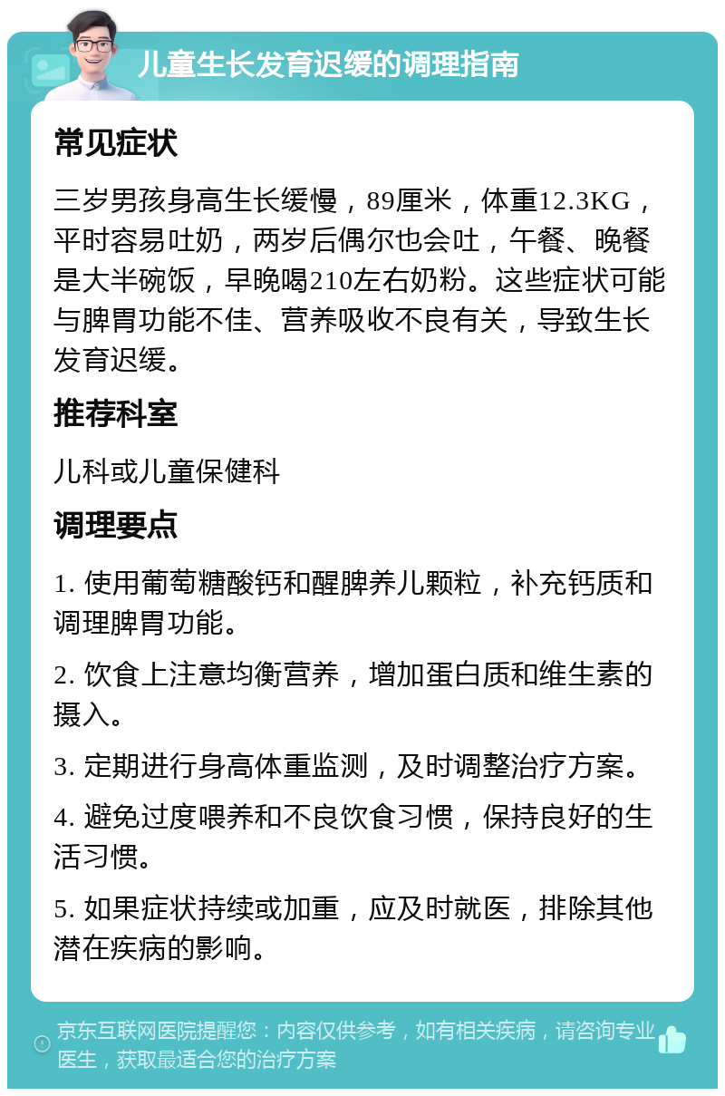 儿童生长发育迟缓的调理指南 常见症状 三岁男孩身高生长缓慢，89厘米，体重12.3KG，平时容易吐奶，两岁后偶尔也会吐，午餐、晚餐是大半碗饭，早晚喝210左右奶粉。这些症状可能与脾胃功能不佳、营养吸收不良有关，导致生长发育迟缓。 推荐科室 儿科或儿童保健科 调理要点 1. 使用葡萄糖酸钙和醒脾养儿颗粒，补充钙质和调理脾胃功能。 2. 饮食上注意均衡营养，增加蛋白质和维生素的摄入。 3. 定期进行身高体重监测，及时调整治疗方案。 4. 避免过度喂养和不良饮食习惯，保持良好的生活习惯。 5. 如果症状持续或加重，应及时就医，排除其他潜在疾病的影响。