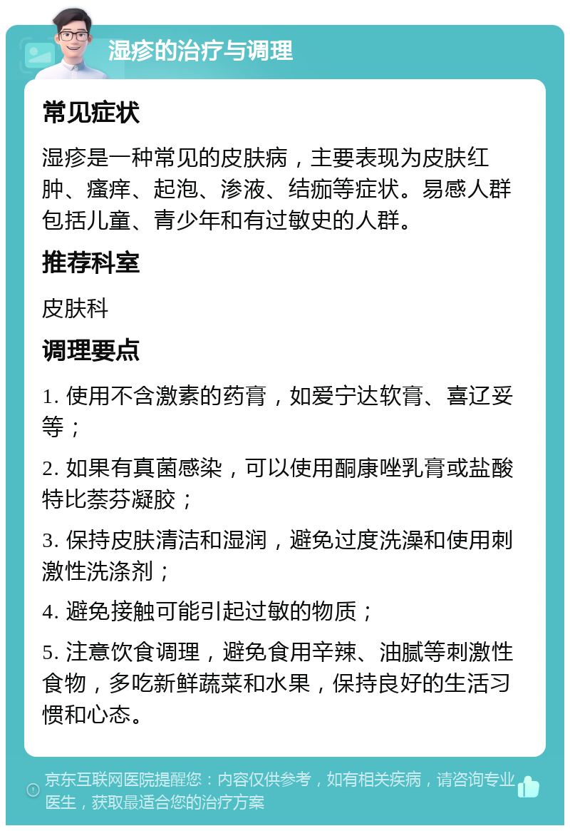 湿疹的治疗与调理 常见症状 湿疹是一种常见的皮肤病，主要表现为皮肤红肿、瘙痒、起泡、渗液、结痂等症状。易感人群包括儿童、青少年和有过敏史的人群。 推荐科室 皮肤科 调理要点 1. 使用不含激素的药膏，如爱宁达软膏、喜辽妥等； 2. 如果有真菌感染，可以使用酮康唑乳膏或盐酸特比萘芬凝胶； 3. 保持皮肤清洁和湿润，避免过度洗澡和使用刺激性洗涤剂； 4. 避免接触可能引起过敏的物质； 5. 注意饮食调理，避免食用辛辣、油腻等刺激性食物，多吃新鲜蔬菜和水果，保持良好的生活习惯和心态。