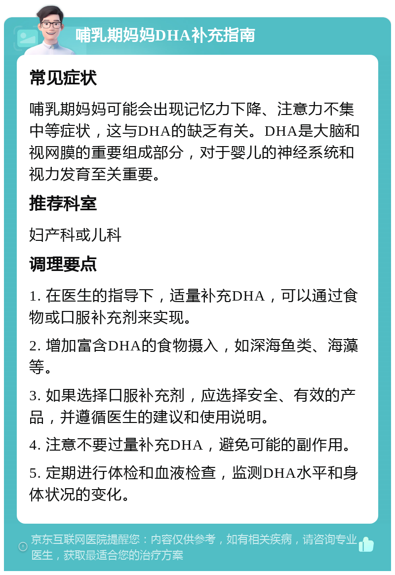 哺乳期妈妈DHA补充指南 常见症状 哺乳期妈妈可能会出现记忆力下降、注意力不集中等症状，这与DHA的缺乏有关。DHA是大脑和视网膜的重要组成部分，对于婴儿的神经系统和视力发育至关重要。 推荐科室 妇产科或儿科 调理要点 1. 在医生的指导下，适量补充DHA，可以通过食物或口服补充剂来实现。 2. 增加富含DHA的食物摄入，如深海鱼类、海藻等。 3. 如果选择口服补充剂，应选择安全、有效的产品，并遵循医生的建议和使用说明。 4. 注意不要过量补充DHA，避免可能的副作用。 5. 定期进行体检和血液检查，监测DHA水平和身体状况的变化。