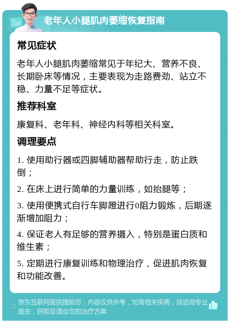 老年人小腿肌肉萎缩恢复指南 常见症状 老年人小腿肌肉萎缩常见于年纪大、营养不良、长期卧床等情况，主要表现为走路费劲、站立不稳、力量不足等症状。 推荐科室 康复科、老年科、神经内科等相关科室。 调理要点 1. 使用助行器或四脚辅助器帮助行走，防止跌倒； 2. 在床上进行简单的力量训练，如抬腿等； 3. 使用便携式自行车脚蹬进行0阻力锻炼，后期逐渐增加阻力； 4. 保证老人有足够的营养摄入，特别是蛋白质和维生素； 5. 定期进行康复训练和物理治疗，促进肌肉恢复和功能改善。