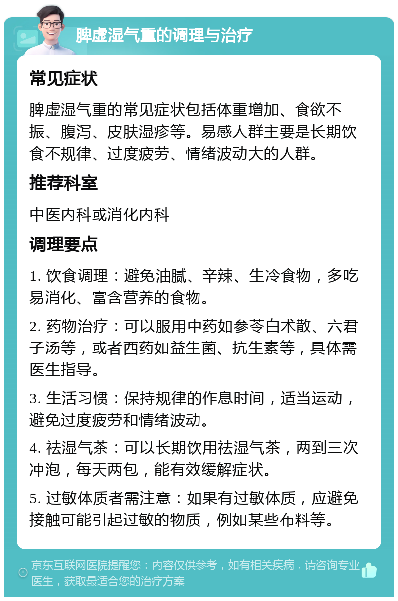 脾虚湿气重的调理与治疗 常见症状 脾虚湿气重的常见症状包括体重增加、食欲不振、腹泻、皮肤湿疹等。易感人群主要是长期饮食不规律、过度疲劳、情绪波动大的人群。 推荐科室 中医内科或消化内科 调理要点 1. 饮食调理：避免油腻、辛辣、生冷食物，多吃易消化、富含营养的食物。 2. 药物治疗：可以服用中药如参苓白术散、六君子汤等，或者西药如益生菌、抗生素等，具体需医生指导。 3. 生活习惯：保持规律的作息时间，适当运动，避免过度疲劳和情绪波动。 4. 祛湿气茶：可以长期饮用祛湿气茶，两到三次冲泡，每天两包，能有效缓解症状。 5. 过敏体质者需注意：如果有过敏体质，应避免接触可能引起过敏的物质，例如某些布料等。