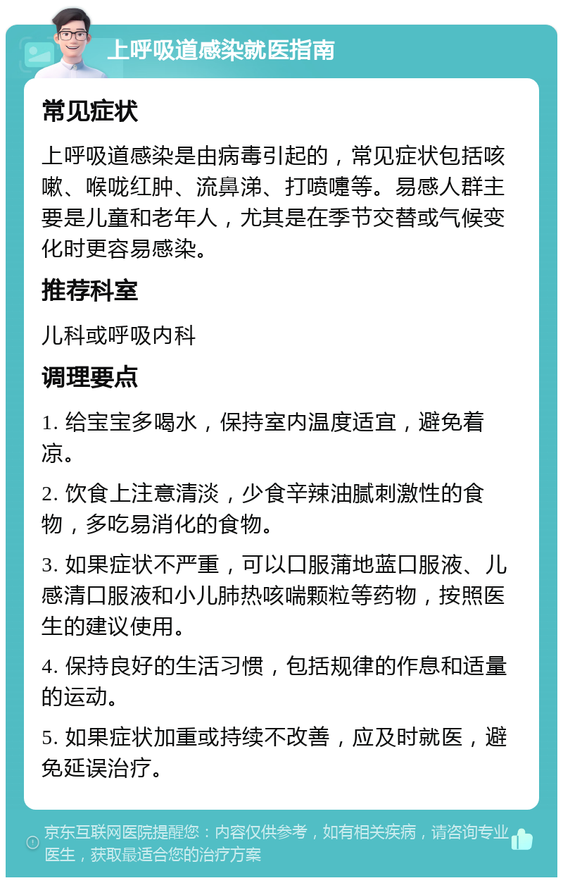 上呼吸道感染就医指南 常见症状 上呼吸道感染是由病毒引起的，常见症状包括咳嗽、喉咙红肿、流鼻涕、打喷嚏等。易感人群主要是儿童和老年人，尤其是在季节交替或气候变化时更容易感染。 推荐科室 儿科或呼吸内科 调理要点 1. 给宝宝多喝水，保持室内温度适宜，避免着凉。 2. 饮食上注意清淡，少食辛辣油腻刺激性的食物，多吃易消化的食物。 3. 如果症状不严重，可以口服蒲地蓝口服液、儿感清口服液和小儿肺热咳喘颗粒等药物，按照医生的建议使用。 4. 保持良好的生活习惯，包括规律的作息和适量的运动。 5. 如果症状加重或持续不改善，应及时就医，避免延误治疗。