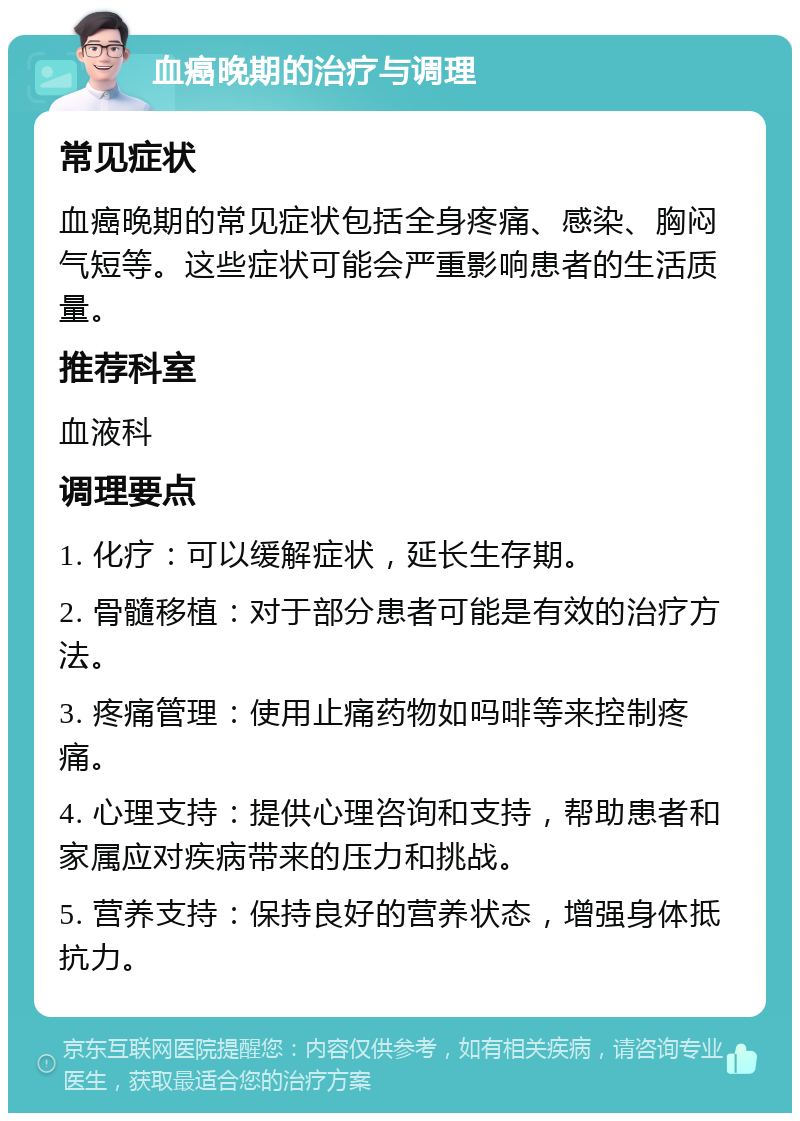 血癌晚期的治疗与调理 常见症状 血癌晚期的常见症状包括全身疼痛、感染、胸闷气短等。这些症状可能会严重影响患者的生活质量。 推荐科室 血液科 调理要点 1. 化疗：可以缓解症状，延长生存期。 2. 骨髓移植：对于部分患者可能是有效的治疗方法。 3. 疼痛管理：使用止痛药物如吗啡等来控制疼痛。 4. 心理支持：提供心理咨询和支持，帮助患者和家属应对疾病带来的压力和挑战。 5. 营养支持：保持良好的营养状态，增强身体抵抗力。