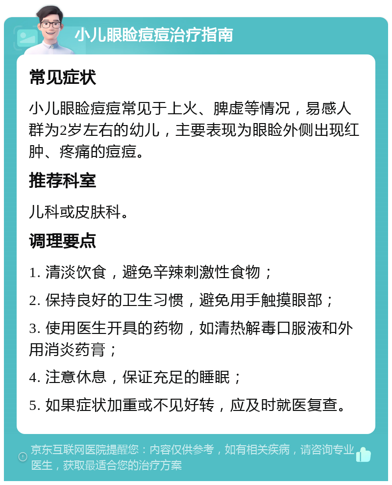 小儿眼睑痘痘治疗指南 常见症状 小儿眼睑痘痘常见于上火、脾虚等情况，易感人群为2岁左右的幼儿，主要表现为眼睑外侧出现红肿、疼痛的痘痘。 推荐科室 儿科或皮肤科。 调理要点 1. 清淡饮食，避免辛辣刺激性食物； 2. 保持良好的卫生习惯，避免用手触摸眼部； 3. 使用医生开具的药物，如清热解毒口服液和外用消炎药膏； 4. 注意休息，保证充足的睡眠； 5. 如果症状加重或不见好转，应及时就医复查。