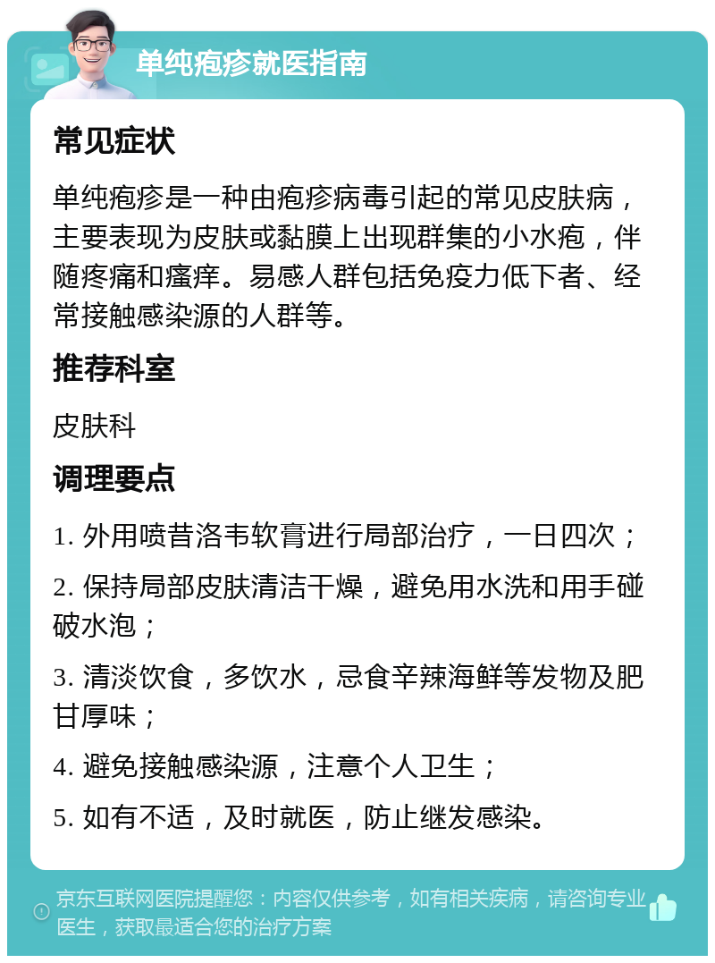 单纯疱疹就医指南 常见症状 单纯疱疹是一种由疱疹病毒引起的常见皮肤病，主要表现为皮肤或黏膜上出现群集的小水疱，伴随疼痛和瘙痒。易感人群包括免疫力低下者、经常接触感染源的人群等。 推荐科室 皮肤科 调理要点 1. 外用喷昔洛韦软膏进行局部治疗，一日四次； 2. 保持局部皮肤清洁干燥，避免用水洗和用手碰破水泡； 3. 清淡饮食，多饮水，忌食辛辣海鲜等发物及肥甘厚味； 4. 避免接触感染源，注意个人卫生； 5. 如有不适，及时就医，防止继发感染。