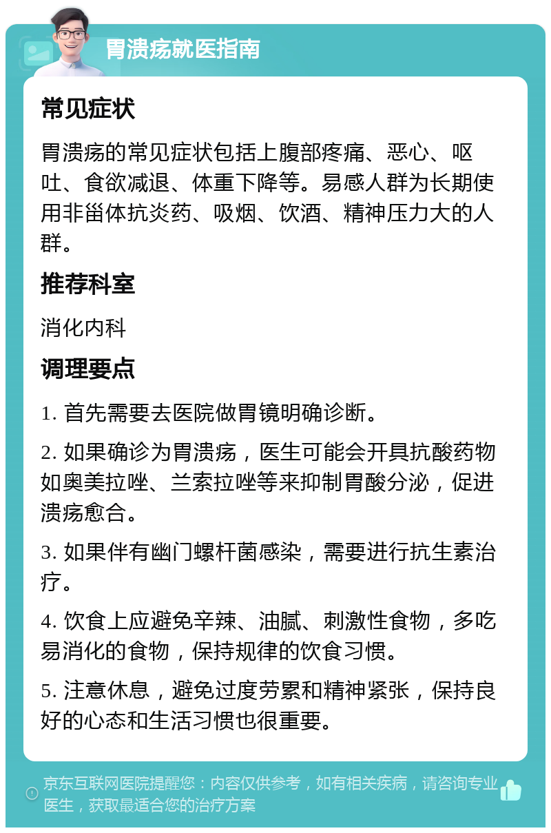 胃溃疡就医指南 常见症状 胃溃疡的常见症状包括上腹部疼痛、恶心、呕吐、食欲减退、体重下降等。易感人群为长期使用非甾体抗炎药、吸烟、饮酒、精神压力大的人群。 推荐科室 消化内科 调理要点 1. 首先需要去医院做胃镜明确诊断。 2. 如果确诊为胃溃疡，医生可能会开具抗酸药物如奥美拉唑、兰索拉唑等来抑制胃酸分泌，促进溃疡愈合。 3. 如果伴有幽门螺杆菌感染，需要进行抗生素治疗。 4. 饮食上应避免辛辣、油腻、刺激性食物，多吃易消化的食物，保持规律的饮食习惯。 5. 注意休息，避免过度劳累和精神紧张，保持良好的心态和生活习惯也很重要。