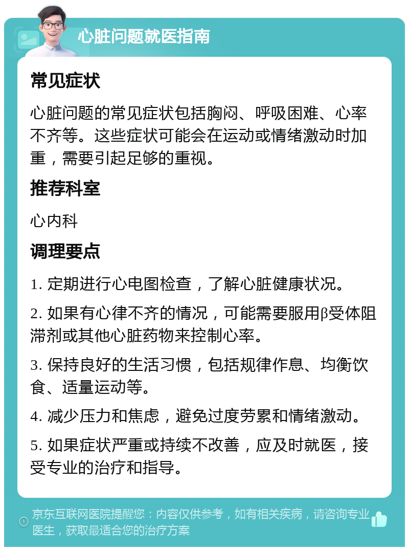 心脏问题就医指南 常见症状 心脏问题的常见症状包括胸闷、呼吸困难、心率不齐等。这些症状可能会在运动或情绪激动时加重，需要引起足够的重视。 推荐科室 心内科 调理要点 1. 定期进行心电图检查，了解心脏健康状况。 2. 如果有心律不齐的情况，可能需要服用β受体阻滞剂或其他心脏药物来控制心率。 3. 保持良好的生活习惯，包括规律作息、均衡饮食、适量运动等。 4. 减少压力和焦虑，避免过度劳累和情绪激动。 5. 如果症状严重或持续不改善，应及时就医，接受专业的治疗和指导。