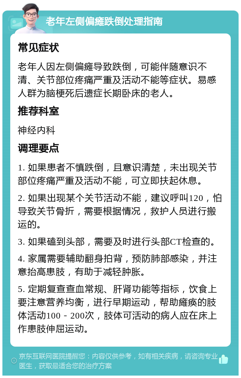 老年左侧偏瘫跌倒处理指南 常见症状 老年人因左侧偏瘫导致跌倒，可能伴随意识不清、关节部位疼痛严重及活动不能等症状。易感人群为脑梗死后遗症长期卧床的老人。 推荐科室 神经内科 调理要点 1. 如果患者不慎跌倒，且意识清楚，未出现关节部位疼痛严重及活动不能，可立即扶起休息。 2. 如果出现某个关节活动不能，建议呼叫120，怕导致关节骨折，需要根据情况，救护人员进行搬运的。 3. 如果磕到头部，需要及时进行头部CT检查的。 4. 家属需要辅助翻身拍背，预防肺部感染，并注意抬高患肢，有助于减轻肿胀。 5. 定期复查查血常规、肝肾功能等指标，饮食上要注意营养均衡，进行早期运动，帮助瘫痪的肢体活动100－200次，肢体可活动的病人应在床上作患肢伸屈运动。