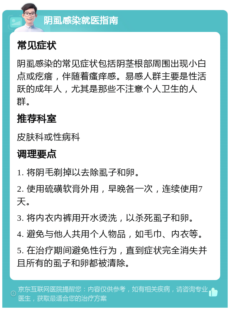 阴虱感染就医指南 常见症状 阴虱感染的常见症状包括阴茎根部周围出现小白点或疙瘩，伴随着瘙痒感。易感人群主要是性活跃的成年人，尤其是那些不注意个人卫生的人群。 推荐科室 皮肤科或性病科 调理要点 1. 将阴毛剃掉以去除虱子和卵。 2. 使用硫磺软膏外用，早晚各一次，连续使用7天。 3. 将内衣内裤用开水烫洗，以杀死虱子和卵。 4. 避免与他人共用个人物品，如毛巾、内衣等。 5. 在治疗期间避免性行为，直到症状完全消失并且所有的虱子和卵都被清除。