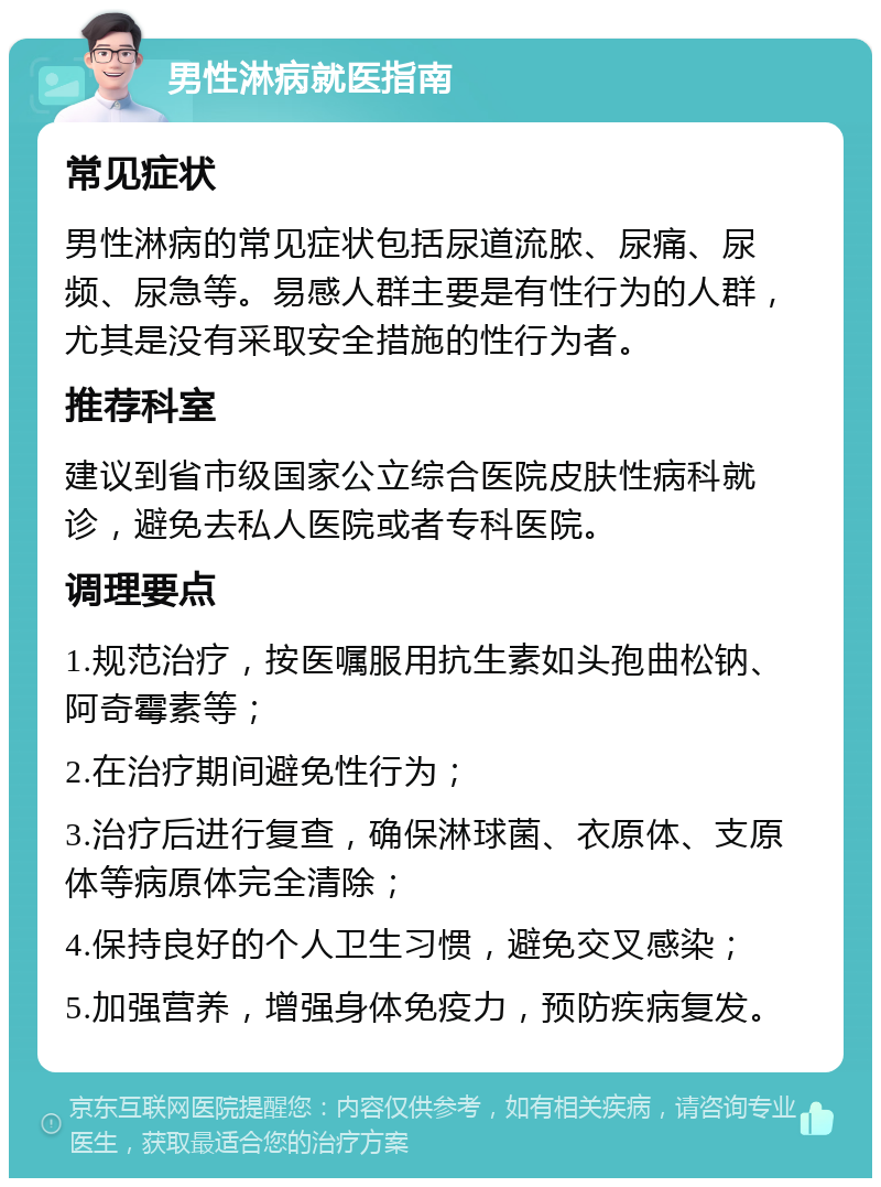 男性淋病就医指南 常见症状 男性淋病的常见症状包括尿道流脓、尿痛、尿频、尿急等。易感人群主要是有性行为的人群，尤其是没有采取安全措施的性行为者。 推荐科室 建议到省市级国家公立综合医院皮肤性病科就诊，避免去私人医院或者专科医院。 调理要点 1.规范治疗，按医嘱服用抗生素如头孢曲松钠、阿奇霉素等； 2.在治疗期间避免性行为； 3.治疗后进行复查，确保淋球菌、衣原体、支原体等病原体完全清除； 4.保持良好的个人卫生习惯，避免交叉感染； 5.加强营养，增强身体免疫力，预防疾病复发。