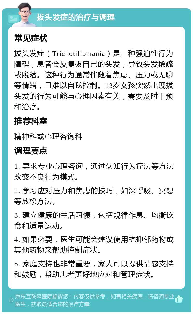 拔头发症的治疗与调理 常见症状 拔头发症（Trichotillomania）是一种强迫性行为障碍，患者会反复拔自己的头发，导致头发稀疏或脱落。这种行为通常伴随着焦虑、压力或无聊等情绪，且难以自我控制。13岁女孩突然出现拔头发的行为可能与心理因素有关，需要及时干预和治疗。 推荐科室 精神科或心理咨询科 调理要点 1. 寻求专业心理咨询，通过认知行为疗法等方法改变不良行为模式。 2. 学习应对压力和焦虑的技巧，如深呼吸、冥想等放松方法。 3. 建立健康的生活习惯，包括规律作息、均衡饮食和适量运动。 4. 如果必要，医生可能会建议使用抗抑郁药物或其他药物来帮助控制症状。 5. 家庭支持也非常重要，家人可以提供情感支持和鼓励，帮助患者更好地应对和管理症状。