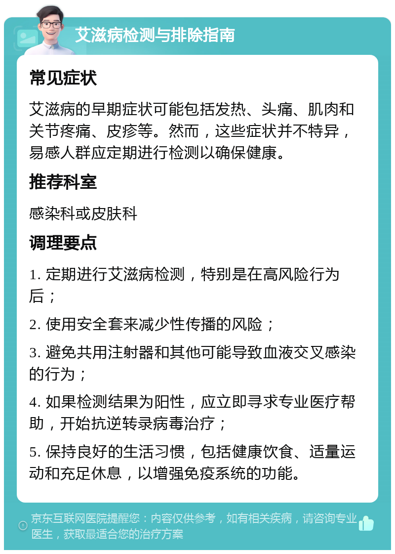 艾滋病检测与排除指南 常见症状 艾滋病的早期症状可能包括发热、头痛、肌肉和关节疼痛、皮疹等。然而，这些症状并不特异，易感人群应定期进行检测以确保健康。 推荐科室 感染科或皮肤科 调理要点 1. 定期进行艾滋病检测，特别是在高风险行为后； 2. 使用安全套来减少性传播的风险； 3. 避免共用注射器和其他可能导致血液交叉感染的行为； 4. 如果检测结果为阳性，应立即寻求专业医疗帮助，开始抗逆转录病毒治疗； 5. 保持良好的生活习惯，包括健康饮食、适量运动和充足休息，以增强免疫系统的功能。