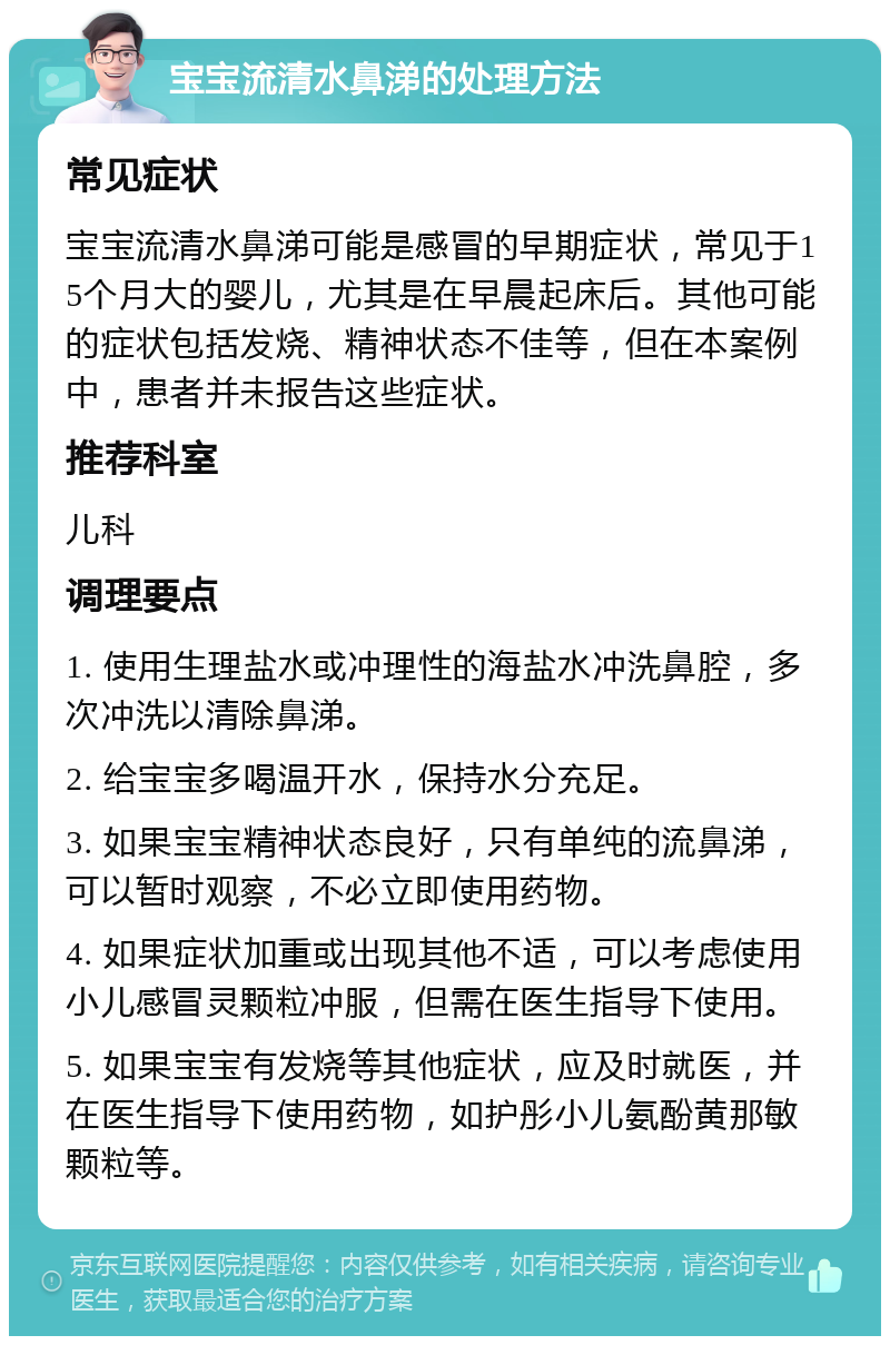 宝宝流清水鼻涕的处理方法 常见症状 宝宝流清水鼻涕可能是感冒的早期症状，常见于15个月大的婴儿，尤其是在早晨起床后。其他可能的症状包括发烧、精神状态不佳等，但在本案例中，患者并未报告这些症状。 推荐科室 儿科 调理要点 1. 使用生理盐水或冲理性的海盐水冲洗鼻腔，多次冲洗以清除鼻涕。 2. 给宝宝多喝温开水，保持水分充足。 3. 如果宝宝精神状态良好，只有单纯的流鼻涕，可以暂时观察，不必立即使用药物。 4. 如果症状加重或出现其他不适，可以考虑使用小儿感冒灵颗粒冲服，但需在医生指导下使用。 5. 如果宝宝有发烧等其他症状，应及时就医，并在医生指导下使用药物，如护彤小儿氨酚黄那敏颗粒等。