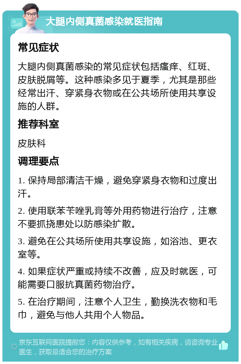 大腿内侧真菌感染就医指南 常见症状 大腿内侧真菌感染的常见症状包括瘙痒、红斑、皮肤脱屑等。这种感染多见于夏季，尤其是那些经常出汗、穿紧身衣物或在公共场所使用共享设施的人群。 推荐科室 皮肤科 调理要点 1. 保持局部清洁干燥，避免穿紧身衣物和过度出汗。 2. 使用联苯苄唑乳膏等外用药物进行治疗，注意不要抓挠患处以防感染扩散。 3. 避免在公共场所使用共享设施，如浴池、更衣室等。 4. 如果症状严重或持续不改善，应及时就医，可能需要口服抗真菌药物治疗。 5. 在治疗期间，注意个人卫生，勤换洗衣物和毛巾，避免与他人共用个人物品。